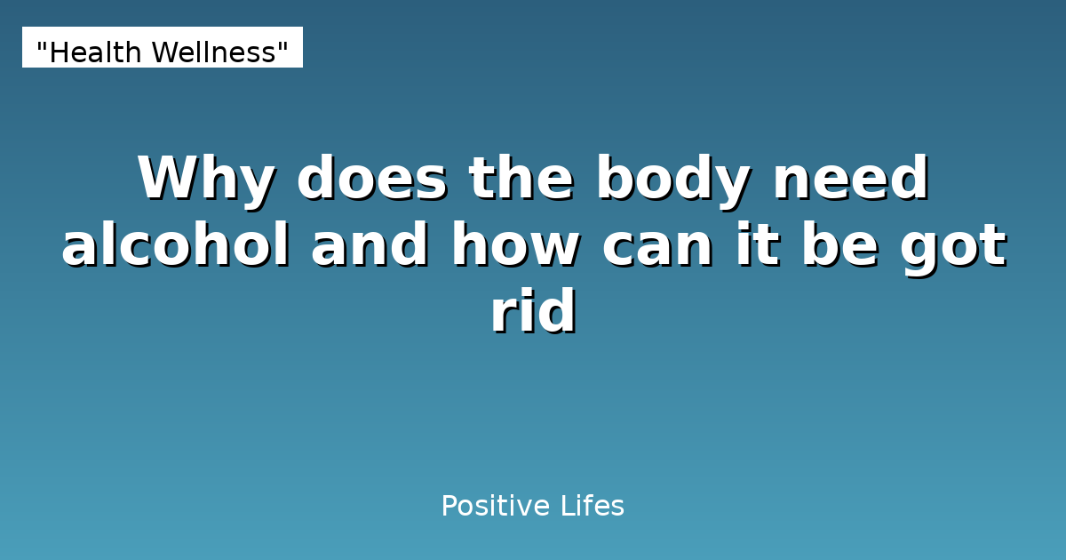 Why does the body need alcohol and how can it be got rid